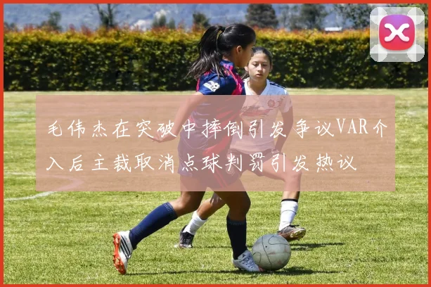 毛伟杰在突破中摔倒引发争议VAR介入后主裁取消点球判罚引发热议