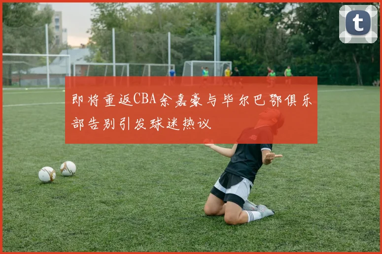 即将重返CBA余嘉豪与毕尔巴鄂俱乐部告别引发球迷热议