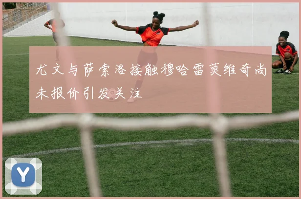 尤文与萨索洛接触穆哈雷莫维奇尚未报价引发关注