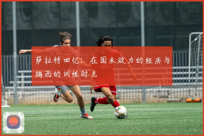 萨拉特回忆：在国米效力的经历与梅西的训练时光