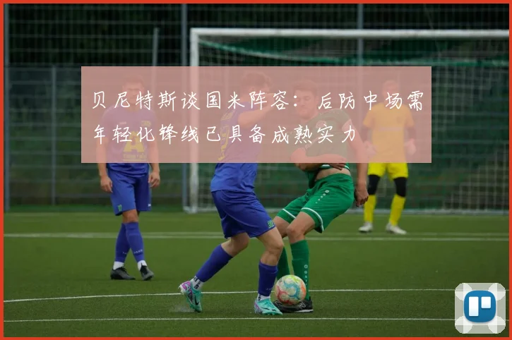 贝尼特斯谈国米阵容：后防中场需年轻化锋线已具备成熟实力
