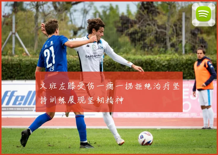 文班左膝受伤一瘸一拐拒绝治疗坚持训练展现坚韧精神