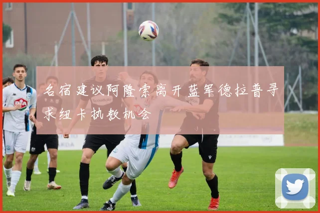 名宿建议阿隆索离开蓝军德拉普寻求纽卡执教机会