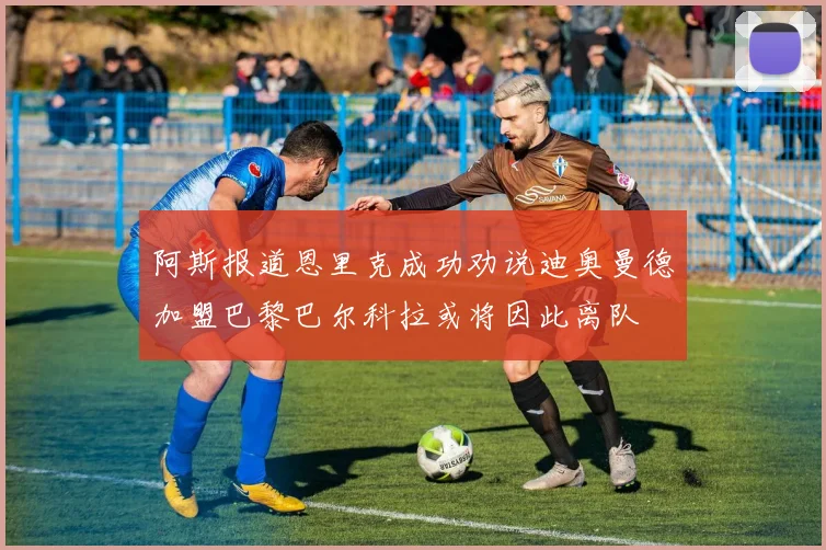 阿斯报道恩里克成功劝说迪奥曼德加盟巴黎巴尔科拉或将因此离队