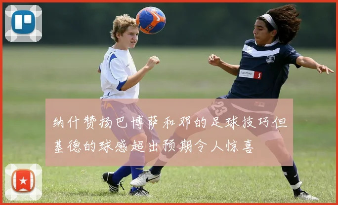 纳什赞扬巴博萨和邓的足球技巧但基德的球感超出预期令人惊喜