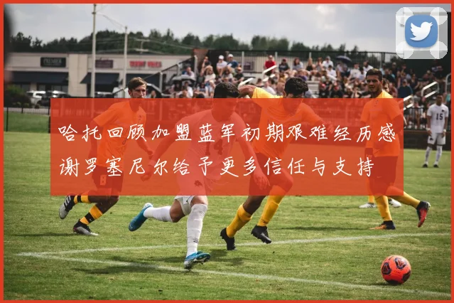 哈托回顾加盟蓝军初期艰难经历感谢罗塞尼尔给予更多信任与支持