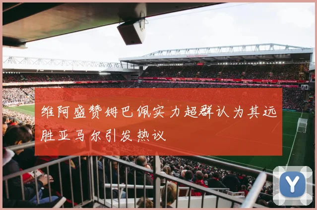 维阿盛赞姆巴佩实力超群认为其远胜亚马尔引发热议