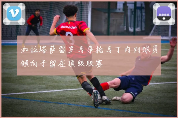 加拉塔萨雷罗马争抢马丁内利球员倾向于留在顶级联赛