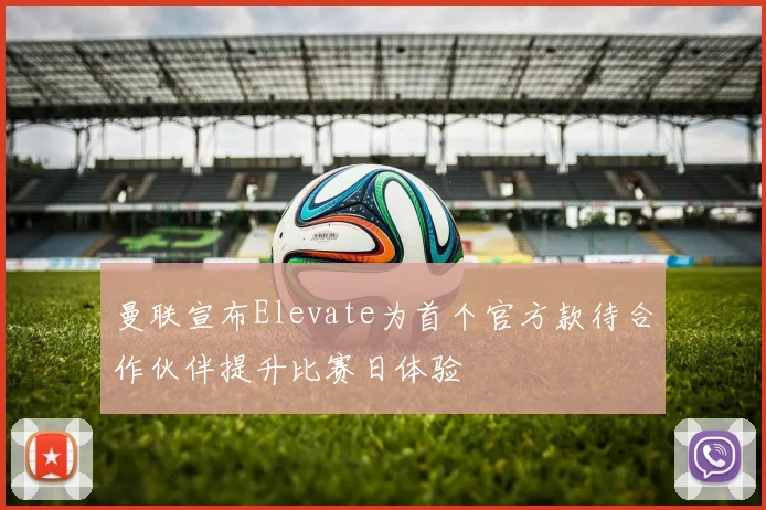 曼联宣布Elevate为首个官方款待合作伙伴提升比赛日体验