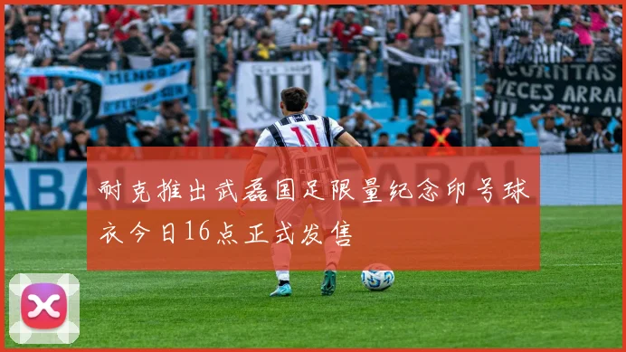 耐克推出武磊国足限量纪念印号球衣今日16点正式发售