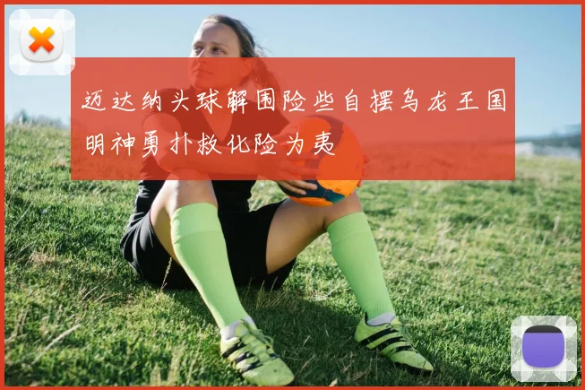 迈达纳头球解围险些自摆乌龙王国明神勇扑救化险为夷