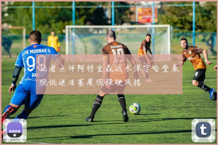 记者点评阿特金森战术保守哈登表现低迷活塞展现强硬风格