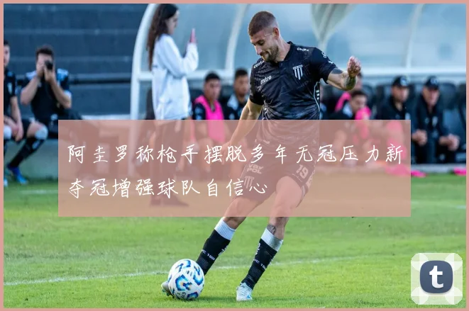 阿圭罗称枪手摆脱多年无冠压力新夺冠增强球队自信心