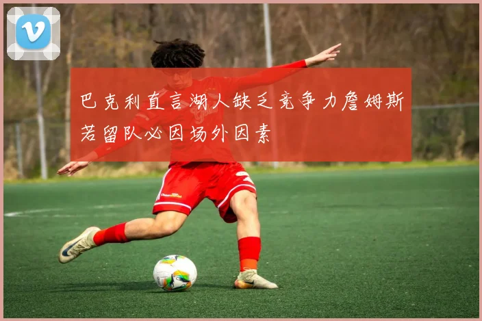 巴克利直言湖人缺乏竞争力詹姆斯若留队必因场外因素