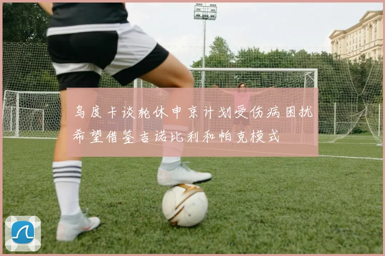 乌度卡谈轮休申京计划受伤病困扰希望借鉴吉诺比利和帕克模式