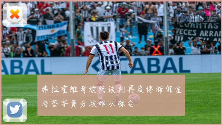 弗拉霍维奇续约谈判再度停滞佣金与签字费分歧难以弥合