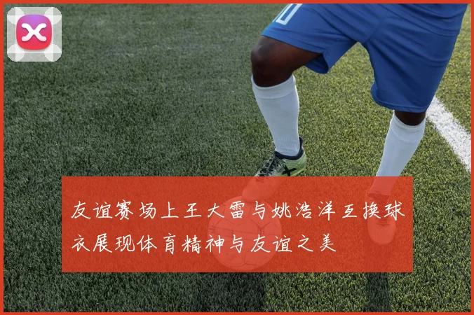 友谊赛场上王大雷与姚浩洋互换球衣展现体育精神与友谊之美