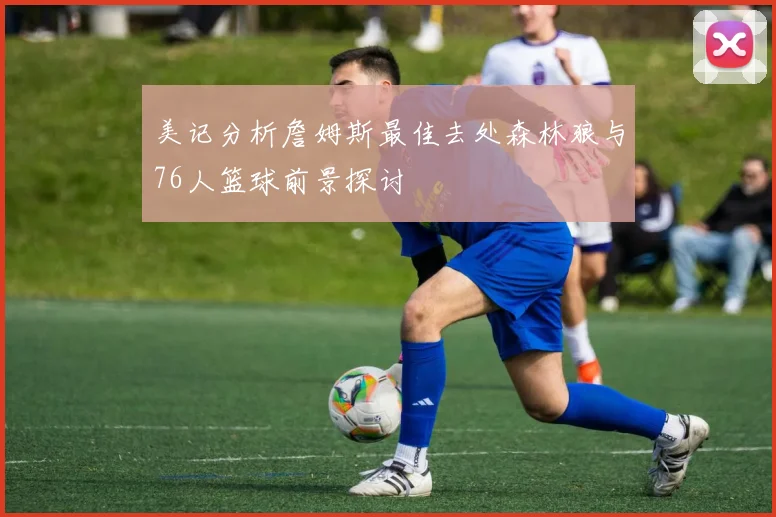 美记分析詹姆斯最佳去处森林狼与76人篮球前景探讨