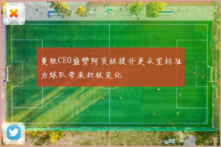 曼联CEO盛赞阿莫林提升更衣室标准为球队带来积极变化