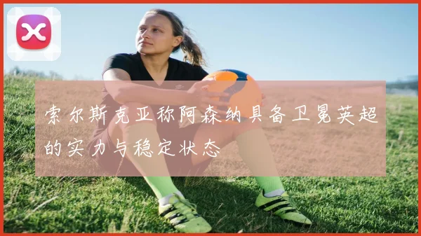 索尔斯克亚称阿森纳具备卫冕英超的实力与稳定状态