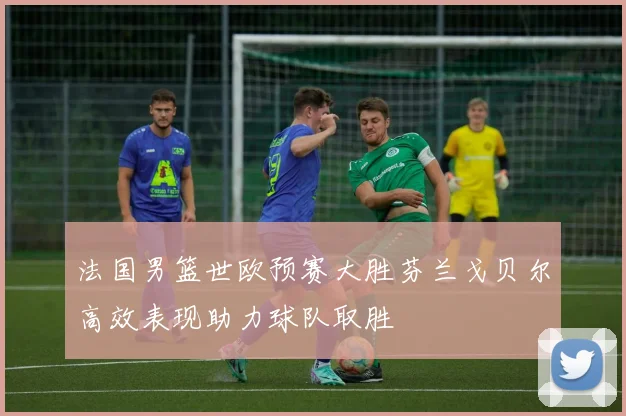 法国男篮世欧预赛大胜芬兰戈贝尔高效表现助力球队取胜