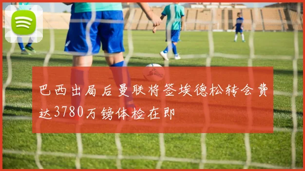 巴西出局后曼联将签埃德松转会费达3780万镑体检在即