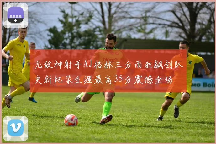 无敌神射手AJ格林三分雨狂飙创队史新纪录生涯最高35分震撼全场
