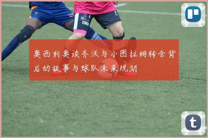 奥西利奥谈齐沃与小图拉姆转会背后的故事与球队未来规划