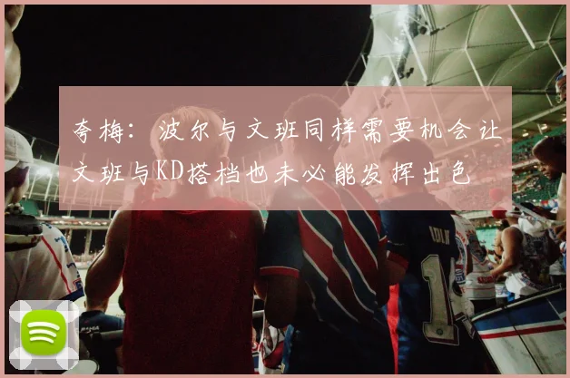 夸梅：波尔与文班同样需要机会让文班与KD搭档也未必能发挥出色
